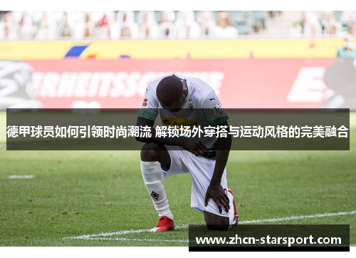 德甲球员如何引领时尚潮流 解锁场外穿搭与运动风格的完美融合