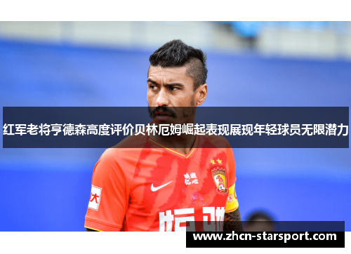 红军老将亨德森高度评价贝林厄姆崛起表现展现年轻球员无限潜力