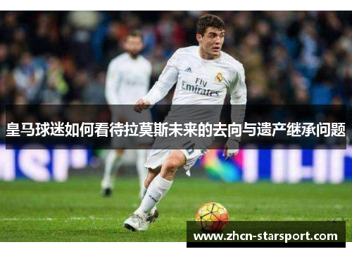 皇马球迷如何看待拉莫斯未来的去向与遗产继承问题