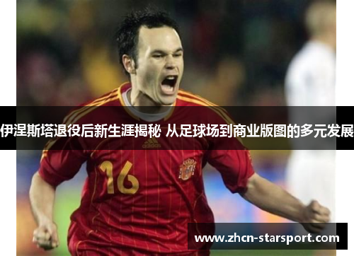伊涅斯塔退役后新生涯揭秘 从足球场到商业版图的多元发展