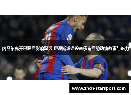 内马尔离开巴萨后影响深远 伊涅斯塔退役音乐背后的动情故事与魅力